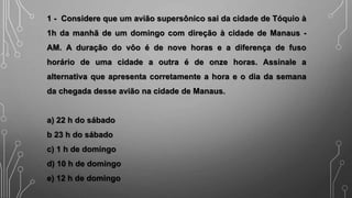 1 - Considere que um avião supersônico sai da cidade de Tóquio à
1h da manhã de um domingo com direção à cidade de Manaus -
AM. A duração do vôo é de nove horas e a diferença de fuso
horário de uma cidade a outra é de onze horas. Assinale a
alternativa que apresenta corretamente a hora e o dia da semana
da chegada desse avião na cidade de Manaus.
a) 22 h do sábado
b 23 h do sábado
c) 1 h de domingo
d) 10 h de domingo
e) 12 h de domingo
 