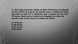 3 - Um avião parte da cidade de Belo Horizonte, localizada
no fuso 45ºO, às 6 horas da manhã, para a cidade de Paris,
que está no fuso 15º L. Sabemos que o tempo de voo é de
10 horas. Qual será o horário de chegada do avião, de
acordo com a hora local na cidade de Paris?
a) 19 horas
b) 20 horas
c) 21 horas
d)18 horas
 