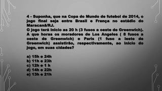 4 - Suponha, que na Copa do Mundo de futebol de 2014, o
jogo final seja entre Brasil e França no estádio do
Maracanã/RJ.
O jogo terá inicio as 20 h (3 fusos a oeste de Greenwich).
A que horas os moradores de Los Angeles ( 8 fusos a
oeste de Greenwich) e Paris (1 fuso a leste de
Greenwich) assistirão, respectivamente, ao inicio do
jogo, em suas cidades?
a) 15h e 24h
b) 11h e 23h
c) 12h e 1 h
d) 14h e 22h
e) 13h e 21h
 