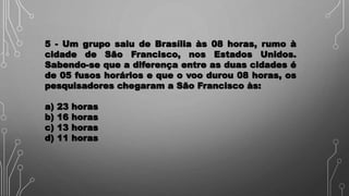 5 - Um grupo saiu de Brasília às 08 horas, rumo à
cidade de São Francisco, nos Estados Unidos.
Sabendo-se que a diferença entre as duas cidades é
de 05 fusos horários e que o voo durou 08 horas, os
pesquisadores chegaram a São Francisco às:
a) 23 horas
b) 16 horas
c) 13 horas
d) 11 horas
 