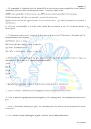 Biologia 12
Carla Carrasco
3
11. Em uma espécie de gafanhoto, as fêmeas possuem 20 cromossomos nas células dos gânglios nervosos. Sabendo-
se que nessa espécie o sistema de determinação do sexo é do tipo X0, espera-se que
a) 100% dos óvulos tenham 10 cromossomas e que 100% dos espermatozoides tenham 9 cromossomas.
b) 100% dos óvulos e 100% dos espermatozoides tenham 10 cromossomas.
c) 100% dos óvulos e 50% dos espermatozoides tenham 10 cromossomas, e que 50% dos espermatozoides tenham 9
cromossomas.
d) 100% dos espermatozoides e 50% dos óvulos tenham 10 cromossomas, e que 50% dos óvulos tenham 9
cromossomas.
12. Considere duas espécies, uma com sistema de determinação do sexo do tipo XY e outra com sistema do tipo ZW.
Quem determina o sexo da prole é
a) a fêmea em ambos os casos.
b) a fêmea no primeiro caso e o macho no segundo.
c) o macho em ambos os casos.
d) o macho no primeiro caso e a fêmea no segundo.
13. Um homem é heterozigótico para um gene autossómico (Bb) e portador de um alelo recessivo d ligado ao
cromossomo X. Que proporção de seus espermatozoides será bd?
a) zero
b) 1/2
c) 1/4
d) 1/8
e) 1/16
14. Que alternativa expressa a unidade de distância entre os locos génicos no cromossoma?
15. Como se denomina o fenômeno de trocas de pedaços entre cromatídeos-irmãos na meiose?
16. Como se denomina a propriedade de produzir gâmetas com combinações de alelos diferentes das recebidas dos
pais?
17. Como se denomina a representação gráfica das posições relativas dos genes e suas distâncias relativas em um
cromossoma?
18. Qual é o termo utilizado para designar os genes localizados em um mesmo cromossoma?
 