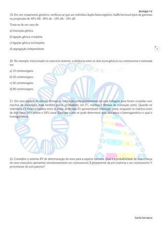 Biologia 12
Carla Carrasco
4
19. Em um cruzamento genético, verificou-se que um indivíduo duplo-heterozigótico AaBb formou4 tipos de gametas
na proporção de 40% AB : 40% ab : 10% Ab : 10% aB.
Trata-se de um caso de
a) interação gênica.
b) ligação gênica completa.
c) ligação gênica incompleta.
d) segregação independente.
20. No exemplo mencionado no exercício anterior, a distância entre os dois locos gênicos no cromossoma é estimada
em
a) 10 centimorgans.
b) 20 centimorgans.
c) 40 centimorgans.
d) 80 centimorgans.
21. Em uma espécie de animal, fêmeas de coloração preta provenientes de uma linhagem pura foram cruzadas com
machos de coloração cinza também puros, produzindo, em F1, machos e fêmeas de coloração preta. Quando os
indivíduos F1 foram cruzados entre si, todas as fêmeas F2 apresentaram coloração preta, enquanto os machos eram
de dois tipos: 50% pretos e 50% cinza. Explique como se pode determinar qual dos sexos é heterogamético e qual é
homogamético.
22. Considere o sistema XY de determinação do sexo para a espécie humana. Qual é a probabilidade de uma criança
do sexo masculino apresentar simultaneamente um cromossomo X proveniente da avó materna e um cromossomo Y
proveniente do avô paterno?
 