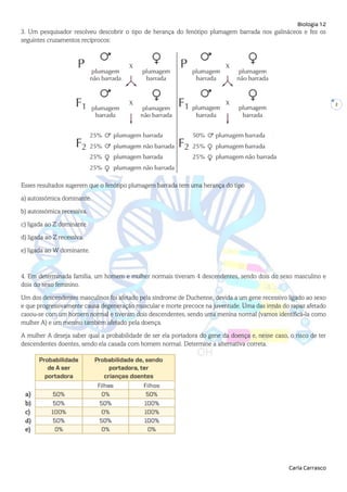 Biologia 12
Carla Carrasco
2
3. Um pesquisador resolveu descobrir o tipo de herança do fenótipo plumagem barrada nos galináceos e fez os
seguintes cruzamentos recíprocos:
Esses resultados sugerem que o fenótipo plumagem barrada tem uma herança do tipo
a) autossómica dominante.
b) autossómica recessiva.
c) ligada ao Z dominante.
d) ligada ao Z recessiva.
e) ligada ao W dominante.
4. Em determinada família, um homem e mulher normais tiveram 4 descendentes, sendo dois do sexo masculino e
dois do sexo feminino.
Um dos descendentes masculinos foi afetado pela síndrome de Duchenne, devida a um gene recessivo ligado ao sexo
e que progressivamente causa degeneração muscular e morte precoce na juventude. Uma das irmãs do rapaz afetado
casou-se com um homem normal e tiveram dois descendentes, sendo uma menina normal (vamos identificá-la como
mulher A) e um menino também afetado pela doença.
A mulher A deseja saber qual a probabilidade de ser ela portadora do gene da doença e, nesse caso, o risco de ter
descendentes doentes, sendo ela casada com homem normal. Determine a alternativa correta.
 