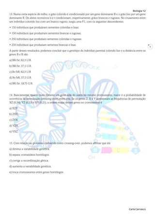 Biologia 12
Carla Carrasco
6
13. Numa certa espécie de milho, o grão colorido é condicionado por um gene dominante B e o grão liso por um gene
dominante R. Os alelos recessivos b e r condicionam, respetivamente, grãos brancos e rugosos. No cruzamento entre
um indivíduo colorido liso com um branco rugoso, surgiu uma F1, com os seguintes descendentes:
• 150 indivíduos que produziram sementes coloridas e lisas;
• 150 indivíduos que produziram sementes brancas e rugosas;
• 250 indivíduos que produziam sementes coloridas e rugosas.
• 250 indivíduos que produziam sementes brancas e lisas.
A partir desses resultados, podemos concluir que o genótipo do indivíduo parental colorido liso e a distância entre os
genes B e R são
a) BR/br; 62,5 U.R.
b) BR/br; 37,5 U.R.
c) Br/bR; 62,5 U.R
d) Br/bR; 37,5 U.R.
e) BR/br; 18,75 U.R.
14. Basicamente, quanto mais distante um gene está do outro no mesmo cromossomo, maior é a probabilidade de
ocorrência de permutação (crossing-over) entre eles. Se os genes Z, X e Y apresentam as frequências de permutação
XZ (0,34), YZ (0,13) e XY (0,21), a ordem-mapa desses genes no cromossomo é
a) XZY.
b) ZXY.
c) ZYX.
d) YZX.
e) YXZ.
15. Com relação ao processo conhecido como crossing-over, podemos afirmar que ele
a) diminui a variabilidade genética.
b) separa cromatídeos homólogos.
c) corrige a recombinação gênica.
d) aumenta a variabilidade genética.
e) troca cromossomos entre genes homólogos.
 