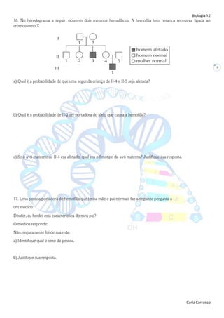 Biologia 12
Carla Carrasco
7
16. No heredograma a seguir, ocorrem dois meninos hemofílicos. A hemofilia tem herança recessiva ligada ao
cromossomo X.
a) Qual é a probabilidade de que uma segunda criança de II-4 e II-5 seja afetada?
b) Qual é a probabilidade de II-2 ser portadora do alelo que causa a hemofilia?
c) Se o avô materno de II-4 era afetado, qual era o fenótipo da avó materna? Justifique sua resposta.
17. Uma pessoa portadora de hemofilia que tenha mãe e pai normais faz a seguinte pergunta a
um médico:
Doutor, eu herdei esta característica do meu pai?
O médico responde:
Não, seguramente foi de sua mãe.
a) Identifique qual o sexo da pessoa.
b) Justifique sua resposta.
 