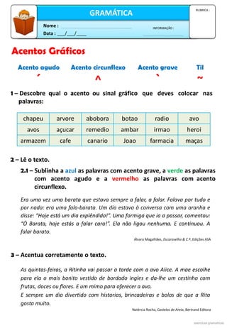 Data : ___/___/____
INFORMAÇÃO :
Nome :
GRAMÁTICA
RUBRICA :
2 – Lê o texto.
Era uma vez uma barata que estava sempre a falar, a falar. Falava por tudo e
por nada: era uma fala-barata. Um dia estava à conversa com uma aranha e
disse: “Hoje está um dia explêndido!”. Uma formiga que ia a passar, comentou:
“Ó Barata, hoje estás a falar caro!”. Ela não ligou nenhuma. E continuou. A
falar barato.
2.1 – Sublinha a azul as palavras com acento grave, a verde as palavras
com acento agudo e a vermelho as palavras com acento
circunflexo.
1 – Descobre qual o acento ou sinal gráfico que deves colocar nas
palavras:
exercícios gramaticais
chapeu arvore abobora botao radio avo
avos açucar remedio ambar irmao heroi
armazem cafe canario Joao farmacia maças
Álvaro Magalhães, Escaravelho & C.ª, Edições ASA
3 – Acentua corretamente o texto.
As quintas-feiras, a Ritinha vai passar a tarde com a avo Alice. A mae escolhe
para ela o mais bonito vestido de bordado ingles e da-lhe um cestinho com
frutas, doces ou flores. E um mimo para oferecer a avo.
E sempre um dia divertido com historias, brincadeiras e bolos de que a Rita
gosta muito.
Natércia Rocha, Castelos de Areia, Bertrand Editora
Acento agudo Acento circunflexo Acento grave Til
´ ^ ` ~
Acentos Gráficos
 