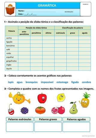 1 – Assinala a posição da sílaba tónica e a classificação das palavras:
Data : ___/___/____
INFORMAÇÃO :
Nome :
GRAMÁTICA
RUBRICA :
2 – Coloca corretamente os acentos gráficos nas palavras:
exercícios gramaticais
Palavra
Posição da sílaba tónica Classificação da palavra
ante-
penúltima
penúltima última esdrúxula grave aguda
sonho
ligação
bancários
café
roído
espalhar
gargalhadas
órgão
àquilo
3 – Completa o quadro com os nomes dos frutos apresentados nas imagens.
Palavras esdrúxulas Palavras graves Palavras agudas
lapis agua bronquios impossivel estomago figado cerebro
 