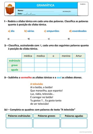 Data : ___/___/____
INFORMAÇÃO :
Nome :
GRAMÁTICA
RUBRICA :
1 – Rodeia a sílaba tónica em cada uma das palavras. Classifica as palavras
quanto à posição da sílaba tónica.
a) dia b) várias c) empurrões d) esverdeados
2 – Classifica, assinalando com X, cada uma das seguintes palavras quanto
à posição da sílaba tónica.
exercícios gramaticais
3.1 – Completa os quadros com palavras do texto “A televisão”
A televisão
Ai o botão, o botão!
Que maravilha, que espanto!
Luz, rádio, televisão…
É carregar no botão!
Tu gostas ?... Eu gosto tanto
de ver televisão!
3 – Sublinha a vermelho as sílabas tónicas e a azul as sílabas átonas.
a) b) c) d)
médica medica o menino Artur
esdrúxula
grave
aguda
Palavras esdrúxulas Palavras graves Palavras agudas
 