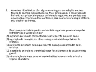 8. As usinas hidrelétricas têm algumas vantagens em relação a outras
fontes de energia mais poluidoras. Mas, ainda assim, a construção de
hidrelétricas provoca impactos ambientais negativos, e é por isso que
um cidadão ecoprático deve contribuir para economizar energia elétrica,
seja qual for sua fonte.
Dentre os principais impactos ambientais negativos, provocados pelas
hidrelétricas, é válido assinalar
(A) a grande queima de combustíveis e consequente poluição do ar.
(B) a geração de poluição por cloro nas águas ribeirinhas próximas às
represas.
(C) a extinção de peixes pelo aquecimento das águas represadas pelas
turbinas.
(D) a perda de energia na transmissão por fios e aumento do aquecimento
global.
(E) a inundação de áreas anteriormente habitadas e com vida animal e
vegetal abundante.
 