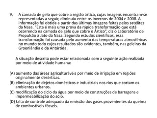 9. A camada de gelo que cobre a região ártica, cujas imagens encontram-se
representadas a seguir, diminuiu entre os invernos de 2004 e 2008. A
informação foi obtida a partir das últimas imagens feitas pelos satélites
da Nasa. “Esta é mais uma prova da rápida transformação que está
ocorrendo na camada de gelo que cobre o Ártico”, diz o Laboratório de
Propulsão a Jato da Nasa. Segundo estudos científicos, essa
transformação foi causada pelo aumento das temperaturas atmosféricas
no mundo todo cujos resultados são evidentes, também, nas geleiras da
Groenlândia e da Antártida.
A situação descrita pode estar relacionada com a seguinte ação realizada
por meio de atividade humana:
(A) aumento das áreas agriculturáveis por meio de irrigação em regiões
originalmente desérticas.
(B) eliminação de dejetos domésticos e industriais nos rios que cortam os
ambientes urbanos.
(C) modificação do ciclo da água por meio de construções de barragens e
impermeabilização do solo.
(D) falta de controle adequado da emissão dos gases provenientes da queima
de combustíveis fósseis.
 