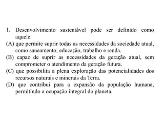 1. Desenvolvimento sustentável pode ser definido como
aquele
(A) que permite suprir todas as necessidades da sociedade atual,
como saneamento, educação, trabalho e renda.
(B) capaz de suprir as necessidades da geração atual, sem
comprometer o atendimento da geração futura.
(C) que possibilita a plena exploração das potencialidades dos
recursos naturais e minerais da Terra.
(D) que contribui para a expansão da população humana,
permitindo a ocupação integral do planeta.
 