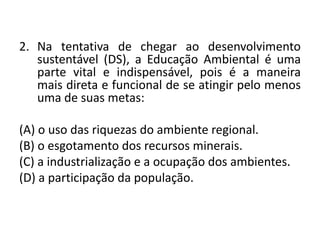 2. Na tentativa de chegar ao desenvolvimento
sustentável (DS), a Educação Ambiental é uma
parte vital e indispensável, pois é a maneira
mais direta e funcional de se atingir pelo menos
uma de suas metas:
(A) o uso das riquezas do ambiente regional.
(B) o esgotamento dos recursos minerais.
(C) a industrialização e a ocupação dos ambientes.
(D) a participação da população.
 