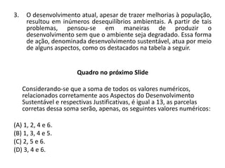 3. O desenvolvimento atual, apesar de trazer melhorias à população,
resultou em inúmeros desequilíbrios ambientais. A partir de tais
problemas, pensou-se em maneiras de produzir o
desenvolvimento sem que o ambiente seja degradado. Essa forma
de ação, denominada desenvolvimento sustentável, atua por meio
de alguns aspectos, como os destacados na tabela a seguir.
Quadro no próximo Slide
Considerando-se que a soma de todos os valores numéricos,
relacionados corretamente aos Aspectos do Desenvolvimento
Sustentável e respectivas Justificativas, é igual a 13, as parcelas
corretas dessa soma serão, apenas, os seguintes valores numéricos:
(A) 1, 2, 4 e 6.
(B) 1, 3, 4 e 5.
(C) 2, 5 e 6.
(D) 3, 4 e 6.
 