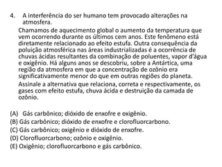 4. A interferência do ser humano tem provocado alterações na
atmosfera.
Chamamos de aquecimento global o aumento da temperatura que
vem ocorrendo durante os últimos cem anos. Este fenômeno está
diretamente relacionado ao efeito estufa. Outra consequência da
poluição atmosférica nas áreas industrializadas é a ocorrência de
chuvas ácidas resultantes da combinação de poluentes, vapor d’água
e oxigênio. Há alguns anos se descobriu, sobre a Antártica, uma
região da atmosfera em que a concentração de ozônio era
significativamente menor do que em outras regiões do planeta.
Assinale a alternativa que relaciona, correta e respectivamente, os
gases com efeito estufa, chuva ácida e destruição da camada de
ozônio.
(A) Gás carbônico; dióxido de enxofre e oxigênio.
(B) Gás carbônico; dióxido de enxofre e clorofluorcarbono.
(C) Gás carbônico; oxigênio e dióxido de enxofre.
(D) Clorofluorcarbono; ozônio e oxigênio.
(E) Oxigênio; clorofluorcarbono e gás carbônico.
 
