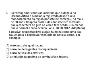 6. Cientistas americanos anunciaram que o degelo no
Oceano Ártico é o maior já registrado desde que o
monitoramento da região por satélite começou, há mais
de 30 anos. Imagens produzidas por satélites mostram
que a cobertura de gelo no verão tem ficado 13% menor
que o normal a cada década.(Veja, 28.08 2012. Adaptado)
É possível responsabilizar a ação humana como uma das
causas para o degelo apresentado na notícia, como, por
exemplo,
(A) o excesso das queimadas.
(B) o uso de detergentes biodegradáveis.
(C) o uso de veículos elétricos.
(D) a redução da queima de combustíveis fósseis.
 