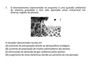 7. O desmatamento representado no esquema é uma questão ambiental
de extrema gravidade e tem sido apontado como irreversível em
diversas regiões do planeta.
A situação representada resulta em
(A) aumento da precipitação devido ao desequilíbrio ecológico.
(B) aumento da população de insetos polinizadores das plantas.
(C) diminuição da absorção de gás carbônico pelas plantas.
(D) surgimento de áreas desérticas devido ao aumento da transpiração.
 