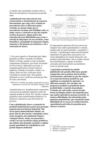 c) Aponte uma contradição existente entre os
fluxos de mercadorias e de pessoas no período
atual.
A globalização tem como uma de suas
características o fortalecimento do comércio
internacional, que exige o livre trânsito de
mercadorias entre os diferentes países.
Contudo, ao mesmo tempo que as
mercadorias circulam com facilidade cada vez
maior, ocorre o contrário no que diz respeito
ao fluxo de pessoas. Alguns países têm
colocadas diversas dificuldades para evitar a
entrada de imigrantes em seu território, como
intensificar a penalidade de imigrantes ilegais,
aumentar a fiscalização nas fronteiras e até a
construção de muros.
3. Um carro esportivo é financiado pelo Japão,
projetado na Itália e montado em Indiana,
México e França, usando os mais avançados
componentes eletrônicos, que foram inventados
em Nova Jérsei e fabricados na Coreia. A
campanha publicitária é desenvolvida na
Inglaterra, filmada no Canadá, a edição e as
cópias, feitas em Nova York para serem
veiculadas no mundo todo. Teias globais
disfarçam-se com o uniforme nacional que lhes
for mais conveniente.
REICH, R. O trabalho das nações: preparando-nos para o
capitalismo no século XXI. São Paulo: Educator, 1994
(adaptado).
A globalização teve desdobramentos importantes
no processo de produção industrial a partir da
segunda metade do século XX. Aponte o aspecto
geográfico dessa transformação produtiva e os
interesses corporativos que motivaram tal
processo.
Com a globalização, houve a expansão da
produção industrial para países que possuiam
pequeno desenvolvimento industrial. Tais
novos países industrializados tinham, em
geral, mão de obra barata e abundante, baixo
custo energético, leis ambientais frágeis e
vantagens fiscais. Assim, eles passaram a
receber em seus territórios etapas produtivas
que tinham alta demanda energética, exigiam
grande quantidade de trabalhadores e/ou
grande impacto ambiental.
4.
O organograma representa diversos atores que
integram uma cadeia agroindustrial e a intensa
relação entre os setores primário1
, secundário2
e
terciário3
. A globalização impôs transformações
importantes na agricultura, que passou a ter
maior dependência do sistema financeiro e de
produtos industrializados. Nesse sentido, discuta
tais transformações e aponte os desafios
colocados pelo atual período aos produtores
rurais no período atual.
A agricultura praticada no mundo
globalizado tem grandes diferenças quando
comparada com as práticas desenvolvidas
anteriormente, sobretudo no que diz respeito
ao avanço das técnicas produtivas, que
englobam os maquinários agrícolas e os
diferentes insumos. Por um lado, tais
progressos produtivos permitiram maior
produtividade e controle da produção.
Contudo, por outro lado, o preço elevado
dessas tecnologias ainda é um empecílio para
que muitos agricultores possam acessá-las. As
maiores dificuldades são enfrentadas pelos
pequenos proprietários, que encontram maior
dificuldade de ter acesso ao crédito bancário,
especialmente pela falta de garantias para
oferecer ao banco.
1 Agricultura, pecuária, mineração
2 Indústria e construção civil
3 Serviços e comércio
 