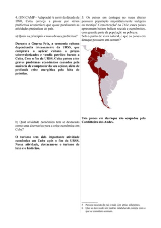 4. (UNICAMP – Adaptada) A partir da década de
1990, Cuba começa a passar por sérios
problemas econômicos que quase paralisaram as
atividades produtivas do país.
a) Quais as principais causas desses problemas?
Durante a Guerra Fria, a economia cubana
dependendia intensamente da URSS, que
comprava o açúcar cubano a preços
sobrevalorizados e vendia petróleo barato a
Cuba. Com o fim da URSS, Cuba passou a ter
graves problemas econômicos causados pela
ausência de comprador do seu açúcar, além de
profunda crise energética pela falta de
petróleo.
b) Qual atividade econômica tem se destacado
como uma alternativa para a crise econômica em
Cuba?
O turismo tem sido importante atividade
econômica em Cuba após o fim da URSS.
Nessa atividade, destacam-se o turismo de
luxo e o histórico.
5. Os países em destaque no mapa abaixo
possuem população majoritariamente indígena
ou mestiça5
. Com exceção6
do Chile, esses países
apresentam baixos índices sociais e econômicos,
com grande parte da população na pobreza.
Sob o ponto de vista natural, o que os países em
detaque possuem em comum?
Tais países em destaque são ocupados pela
Cordilheira dos Andes.
5 Pessoa nascida de pai e mãe com etnias diferentes.
6 Que se desvia de um padrão estabelecido, rompe com o
que se considera comum.
 