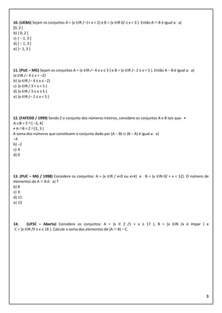 3
10. (UEBA) Sejam os conjuntos A = {x ∈IR /−1< x < 2} e B = {x ∈IR 0/ ≤ x < 3 }. Então A ∩ B é igual a: a)
[0, 2 [
b) ] 0, 2 [
c) [ − 1, 3 ]
d) [ − 1, 3 [
e) ]− 1, 3 ]
11. (PUC – MG) Sejam os conjuntos A = {x ∈IR /− 4 ≤ x ≤ 3 } e B = {x ∈IR /− 2 ≤ x < 5 }. Então A − B é igual a: a)
{x ∈IR /− 4 ≤ x < −2}
b) {x ∈IR /− 4 ≤ x ≤ −2}
c) {x ∈IR / 3 < x < 5 }
d) {x ∈IR / 3 ≤ x ≤ 5 }
e) {x ∈IR /− 2 ≤ x < 5 }
12. (FAFEOD / 1999) Sendo Z o conjunto dos números inteiros, considere os conjuntos A e B tais que: •
A ∪B = Z ∩[ −3, 4]
• A ∩B = Z ∩[1, 3 ]
A soma dos números que constituem o conjunto dado por (A − B) ∪ (B − A) é igual a: a)
−4
b) −2
c) 4
d) 0
13. (PUC – MG / 1998) Considere os conjuntos: A = {x ∈IR / x<0 ou x>4} e B = {x ∈IN 0/ < x < 12}. O número de
elementos de A ∩ B é: a) 7
b) 8
c) 9
d) 11
e) 13
14. (UFSC – Aberta) Considere os conjuntos: A = {x ∈ Z /1 < x ≤ 17 }, B = {x ∈IN /x é ímpar } e
C = {x ∈IR /9 ≤ x ≤ 18 }. Calcule a soma dos elementos de (A ∩ B) − C.
 
