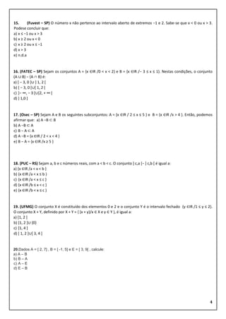 4
15. (Fuvest – SP) O número x não pertence ao intervalo aberto de extremos −1 e 2. Sabe-se que x < 0 ou x > 3.
Podese concluir que:
a) x ≤ −1 ou x > 3
b) x ≥ 2 ou x < 0
c) x ≥ 2 ou x ≤ −1
d) x > 3
e) n.d.a
16. (FATEC – SP) Sejam os conjuntos A = {x ∈IR /0 < x < 2} e B = {x ∈IR /− 3 ≤ x ≤ 1}. Nestas condições, o conjunto
(A ∪ B) − (A ∩ B) é:
a) [ − 3, 0 ]∪ ] 1, 2 [
b) [ − 3, 0 [∪[ 1, 2 [
c) ]− ∞, − 3 [∪[2, + ∞ [
d) ] 1,0 ]
17. (Osec – SP) Sejam A e B os seguintes subconjuntos: A = {x ∈IR / 2 ≤ x ≤ 5 } e B = {x ∈IR /x > 4 }. Então, podemos
afirmar que: a) A −B ⊂ B
b) A −B ⊂ A
c) B − A ⊂ A
d) A −B = {x ∈IR / 2 < x < 4 }
e) B − A = {x ∈IR /x ≥ 5 }
18. (PUC – RS) Sejam a, b e c números reais, com a < b < c. O conjunto ] c,a [− ] c,b [ é igual a:
a) {x ∈IR /a < x < b }
b) {x ∈IR /a < x ≤ b }
c) {x ∈IR /a < x ≤ c }
d) {x ∈IR /b ≤ x < c }
e) {x ∈IR /b < x ≤ c }
19. (UFMG) O conjunto X é constituído dos elementos 0 e 2 e o conjunto Y é o intervalo fechado {y ∈IR /1 ≤ y ≤ 2}.
O conjunto X + Y, definido por X + Y = { (x + y)/x ∈ X e y ∈ Y }, é igual a:
a) [1, 2 ]
b) [1, 2 ]∪ {0}
c) [1, 4 ]
d) [ 1, 2 ]∪[ 3, 4 ]
20.Dados A = [ 2, 7] , B = [ -1, 5] e E = [ 3, 9[ , calcule:
a) A – B
b) B – A
c) A – E
d) E – B
 