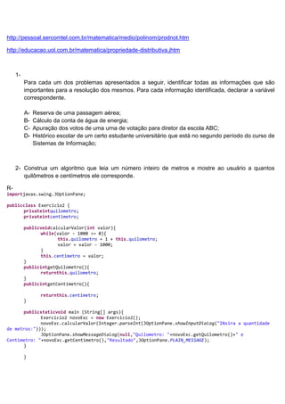 http://pessoal.sercomtel.com.br/matematica/medio/polinom/prodnot.htm

http://educacao.uol.com.br/matematica/propriedade-distributiva.jhtm



     1-
          Para cada um dos problemas apresentados a seguir, identificar todas as informações que são
          importantes para a resolução dos mesmos. Para cada informação identificada, declarar a variável
          correspondente.

          A-   Reserva de uma passagem aérea;
          B-   Cálculo da conta de água de energia;
          C-   Apuração dos votos de uma urna de votação para diretor da escola ABC;
          D-   Histórico escolar de um certo estudante universitário que está no segundo período do curso de
               Sistemas de Informação;



     2- Construa um algoritmo que leia um número inteiro de metros e mostre ao usuário a quantos
        quilômetros e centímetros ele corresponde.

R-
importjavax.swing.JOptionPane;

publicclass Exercicio2 {
      privateintquilometro;
      privateintcentimetro;

          publicvoidcalcularValor(int valor){
                while(valor - 1000 >= 0){
                       this.quilometro = 1 + this.quilometro;
                       valor = valor - 1000;
                }
                this.centimetro = valor;
          }
          publicintgetQuilometro(){
                returnthis.quilometro;
          }
          publicintgetCentimetro(){

                  returnthis.centimetro;
          }

      publicstaticvoid main (String[] args){
             Exercicio2 novoExc = new Exercicio2();
             novoExc.calcularValor(Integer.parseInt(JOptionPane.showInputDialog("INsira a quantidade
de metros:")));
             JOptionPane.showMessageDialog(null,"Quilometro: "+novoExc.getQuilometro()+" e
Centimetro: "+novoExc.getCentimetro(),"Resultado",JOptionPane.PLAIN_MESSAGE);
      }

          }
 