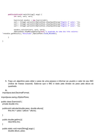 publicstaticvoid main(String[] args) {
              int var1, var2, var3;

               Exercicio4 novoExc = new Exercicio4();
               var1 = Integer.parseInt(JOptionPane.showInputDialog("Digite 1° valor: "));
               var2 = Integer.parseInt(JOptionPane.showInputDialog("Digite 2° valor: "));
               var3 = Integer.parseInt(JOptionPane.showInputDialog("Digite 3° valor: "));

              novoExc.calcular(var1, var2, var3);
              JOptionPane.showMessageDialog(null,"o quadrado da soma dos três valores:
 "+novoExc.getResult(),"Resultado",JOptionPane.PLAIN_MESSAGE);

        }

 }




     5- Faça um algoritmo para obter o peso de uma pessoa e informar ao usuário o valor do seu IMC
        (índice de massa corporal). Sabe-se que o IMC é dado pela divisão do peso pela altura ao
        quadrado.

    R-
 importjava.text.DecimalFormat;

importjavax.swing.JOptionPane;

public class Exercicio5 {
 private double imc;

 publicvoid calcular(double peso, double altura){
        this.imc = peso / (altura * altura);

 }

 public double getImc(){
        returnthis.imc;
 }

 public static void main(String[] args) {
        double altura, peso;
 