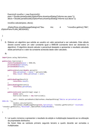 Exercicio5 novoExc = new Exercicio5();
             peso = Double.parseDouble(JOptionPane.showInputDialog("Informe seu peso:"));
             altura = Double.parseDouble(JOptionPane.showInputDialog("Informe sua altura:"));

             novoExc.calcular(peso, altura);

       JOptionPane.showMessageDialog(null,"Seu                 imc       é        "+novoExc.getImc(),"IMc",
JOptionPane.PLAIN_MESSAGE);


    }

}
        6- Elabore um algoritmo que solicite ao usuário um valor percentual a ser calculado. Este cálculo
           deverá ocorrer sobre um valor constante igual a 9999.99 (constante deve ser declarada no
           algoritmo). O algoritmo deverá calcular o percentual desejado e apresentar o resultado calculado
           deste percentual e o valor da constante acrescida deste valor calculado.

        R-
    importjavax.swing.JOptionPane;

    publicclass Exercicio6 {
          staticfinaldoublevalor = 9999.99;
          privatedoublepercentual;
          privatedoubleresult;

             publicvoidcalcular(double percent){
                   this.percentual = (valor * percent)/100;
                   this.result =this.percentual + valor;
             }

             publicdoublegetResult(){
                   returnthis.result;
             }
             publicdoublegetPercent(){
                   returnthis.percentual;
             }

             publicstaticvoid main(String[] args) {
                   double var1;
                   Exercicio6 novoExc = new Exercicio6();

                 var1 = Double.parseDouble(JOptionPane.showInputDialog("INsira um percentual para
    9999.99: "));
                 novoExc.calcular(var1);
                 JOptionPane.showMessageDialog(null,"percentual: "+novoExc.getPercent()+" resutlado:
    "+novoExc.getResult(),"Resultado",JOptionPane.PLAIN_MESSAGE);
          }

    }


        7- Ler quatro números e apresentar o resultado da adição e multiplicação baseando-se na utilização
           da propriedade distributiva.
           Se forem lidas as variáveis primeiro segundo terceiro e quarto deverão ser somadas e
           multiplicadas
 