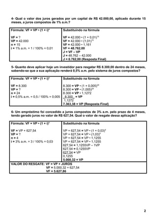 4- Qual o valor dos juros gerados por um capital de R$ 42.000,00, aplicado durante 15
meses, a juros compostos de 1% a.m.?
Fórmula: VF = VP • (1 + i)n
VF = ?
VP = 42.000
n = 15
i = 1% a.m. = 1 / 100% = 0,01
Substituindo na fórmula
VF = 42.000 • (1 + 0,01)15
VF = 42.000 • (1,01)15
VF = 42.000 • 1,161
VF = 48.762,00
J = VF – VP
J = 48.762 – 42.000
J = 6.762,00 (Resposta Final)
5- Quanto deve aplicar hoje um investidor para resgatar R$ 8.300,00 dentro de 24 meses,
sabendo-se que a sua aplicação renderá 0,5% a.m. pelo sistema de juros compostos?
Fórmula: VF = VP • (1 + i)n
VF = 8.300
VP = ?
n = 24
i = 0,5% a.m. = 0,5 / 100% = 0,005
Substituindo na fórmula
8.300 = VP • (1 + 0,005)24
8.300 = VP • (1,005)24
8.300 = VP • 1,1272
_8.300_ = VP
1,1272
7.363,38 = VP (Resposta Final)
6- Um empréstimo foi concedido a juros compostos de 3% a.m. pelo prazo de 4 meses,
tendo gerado juros no valor de R$ 627,54. Qual o valor de resgate dessa aplicação?
Fórmula: VF = VP • (1 + i)n
VF = VP + 627,54
VP = ?
n = 4
i = 3% a.m. = 3 / 100% = 0,03
Substituindo na fórmula
VP + 627,54 = VP • (1 + 0,03)4
VP + 627,54 = VP • (1,03)4
VP + 627,54 = VP • 1,1255
VP + 627,54 = VP • 1,1255
627,54 = 1,1255VP – 1VP
627,54 = 0,1255VP
627,54 = VP
0,1255
5.000,32 = VP
VALOR DO RESGATE: VF = VP + JUROS
VF = 5.000,32 + 627,54
VF = 5.627,86
2
 