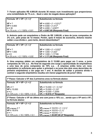 7- Foram aplicados R$ 4.800,00 durante 36 meses num investimento que proporcionou
uma rentabilidade de 1% a.m. . Qual o valor de resgate dessa aplicação?
Fórmula: VF = VP • (1 + i)n
VF = ?
VP = 4.800
n = 36
i = 1% a.m. = 1 / 100% = 0,01
Substituindo na fórmula
VF = 4.800 • (1 + 0,01)36
VF = 4.800 • (1,01)36
VF = 4.800 • 1,43077
VF = 6.867,69 (Resposta Final)
8- Antonio pede um empréstimo a Pedro de R$ 1.000,00, a taxa de juros compostos de
2% a.m., pelo prazo de 12 meses. Porém, após 8 meses de economia, Antonio resolve
saldar a sua divida e , para tanto, deverá desembolsar?
Fórmula: VF = VP • (1 + i)n
VF = ?
VP = 1.000
n = 8
i = 2% a.m. = 2 / 100% = 0,02
Substituindo na fórmula
VF = 1.000 • (1 + 0,02)8
VF = 1.000 • (1,02)8
VF = 1.000 • 1,17166
VF = 1.171,66 (Resposta Final)
9- Uma empresa obtém um empréstimo de $ 15.000 para pagar em 3 anos, a juros
compostos de 12% a.a. . No final do segundo ano surge a oportunidade de empréstimos
a uma taxa de juros compostos de 10% a.a. . A empresa então toma um novo
empréstimo (o suficiente para quitar o principal e os juros dos dois anos decorridos do
primeiro empréstimo) a ser pago em 1 ano. A decisão de saldar a primeira dívida e
contrair o segundo empréstimo resultou em menor pagamento de juros? (Sim)
1º Passo: Calcular o VF dos 2 primeiros anos na fórmula abaixo:
Fórmula: VF = VP • (1 + i)n
VF2 = ?
VP = 15.000
n = 2
i = 12% a.m. = 12 / 100% = 0,12
Substituindo na fórmula
VF2 = 15.000 • (1 + 0,12)2
VF2 = 15.000 • (1,12)2
VF2 = 15.000 • 1,2544
VF2 = 18.816 (1ª Resposta)
2º Passo: Calcular o VF do último ano com juros a 10% a.a. , sendo que o VP será o VF2
na fórmula abaixo:
Fórmula: VF = VP • (1 + i)n
VFÚLTIMOANO = ?
VP = 18.816
n = 1
i = 10% a.m. = 10 / 100% = 0,1
Substituindo na fórmula
VFÚLTIMOANO = 18.816 • (1 + 0,1)1
VFÚLTIMOANO = 18.816 • (1,1)1
VFÚLTIMOANO = 18.816 • 1,1
VFÚLTIMOANO = 20.697,60 (2ª Resposta)
3
 