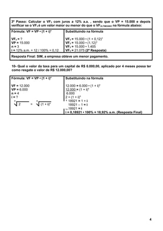 3º Passo: Calcular o VF3 com juros a 12% a.a. , sendo que o VP = 15.000 e depois
verificar se o VF3 é um valor maior ou menor do que o VFÚLTIMOANO na fórmula abaixo:
Fórmula: VF = VP • (1 + i)n
VF3 = ?
VP = 15.000
n = 3
i = 12% a.m. = 12 / 100% = 0,12
Substituindo na fórmula
VF3 = 15.000 • (1 + 0,12)3
VF3 = 15.000 • (1,12)3
VF3 = 15.000 • 1.405
VF3 = 21.075 (2ª Resposta)
Resposta Final: SIM, a empresa obteve um menor pagamento.
10- Qual o valor da taxa para um capital de R$ 6.000,00, aplicado por 4 meses possa ter
como resgate o valor de R$ 12.000,00?
Fórmula: VF = VP • (1 + i)n
VF = 12.000
VP = 6.000
n = 4
i = ?
Substituindo na fórmula
12.000 = 6.000 • (1 + i)4
12.000 = (1 + i)4
6.000
2 = (1 + i)4
1,18921 = 1 + i
1,18921 – 1 = i
0,18921 = i
i = 0,18921 • 100% = 18,92% a.m. (Resposta Final)
4
4
2 =
4
(1 + i)4
 