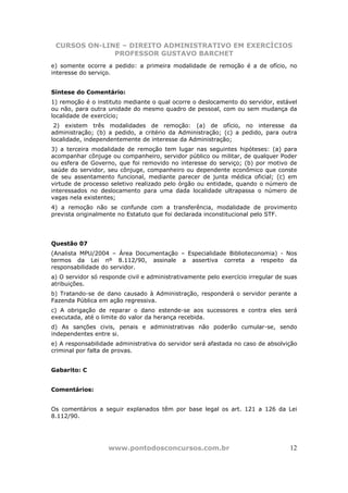 CURSOS ON-LINE – DIREITO ADMINISTRATIVO EM EXERCÍCIOS
              PROFESSOR GUSTAVO BARCHET
e) somente ocorre a pedido: a primeira modalidade de remoção é a de ofício, no
interesse do serviço.


Síntese do Comentário:
1) remoção é o instituto mediante o qual ocorre o deslocamento do servidor, estável
ou não, para outra unidade do mesmo quadro de pessoal, com ou sem mudança da
localidade de exercício;
 2) existem três modalidades de remoção: (a) de ofício, no interesse da
administração; (b) a pedido, a critério da Administração; (c) a pedido, para outra
localidade, independentemente de interesse da Administração;
3) a terceira modalidade de remoção tem lugar nas seguintes hipóteses: (a) para
acompanhar cônjuge ou companheiro, servidor público ou militar, de qualquer Poder
ou esfera de Governo, que foi removido no interesse do serviço; (b) por motivo de
saúde do servidor, seu cônjuge, companheiro ou dependente econômico que conste
de seu assentamento funcional, mediante parecer de junta médica oficial; (c) em
virtude de processo seletivo realizado pelo órgão ou entidade, quando o número de
interessados no deslocamento para uma dada localidade ultrapassa o número de
vagas nela existentes;
4) a remoção não se confunde com a transferência, modalidade de provimento
prevista originalmente no Estatuto que foi declarada inconstitucional pelo STF.




Questão 07
(Analista MPU/2004 – Área Documentação – Especialidade Biblioteconomia) - Nos
termos da Lei nº 8.112/90, assinale a assertiva correta a respeito da
responsabilidade do servidor.
a) O servidor só responde civil e administrativamente pelo exercício irregular de suas
atribuições.
b) Tratando-se de dano causado à Administração, responderá o servidor perante a
Fazenda Pública em ação regressiva.
c) A obrigação de reparar o dano estende-se aos sucessores e contra eles será
executada, até o limite do valor da herança recebida.
d) As sanções civis, penais e administrativas não poderão cumular-se, sendo
independentes entre si.
e) A responsabilidade administrativa do servidor será afastada no caso de absolvição
criminal por falta de provas.


Gabarito: C


Comentários:


Os comentários a seguir explanados têm por base legal os art. 121 a 126 da Lei
8.112/90.




                    www.pontodosconcursos.com.br                                   12
 