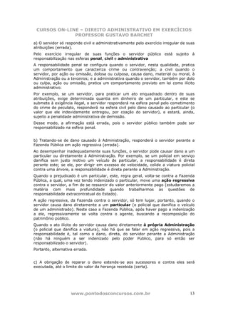 CURSOS ON-LINE – DIREITO ADMINISTRATIVO EM EXERCÍCIOS
              PROFESSOR GUSTAVO BARCHET
a) O servidor só responde civil e administrativamente pelo exercício irregular de suas
atribuições (errada).
Pelo exercício irregular de suas funções o servidor público está sujeito à
responsabilização nas esferas penal, civil e administrativa
A responsabilidade penal se configura quando o servidor, nesta qualidade, pratica
um comportamento que caracteriza crime ou contravenção; a civil quando o
servidor, por ação ou omissão, dolosa ou culposa, causa dano, material ou moral, à
Administração ou a terceiros; e a administrativa quando o servidor, também por dolo
ou culpa, ação ou omissão, pratica um comportamento previsto em lei como ilícito
administrativo.
Por exemplo, se um servidor, para praticar um ato enquadrado dentro de suas
atribuições, exige determinada quantia em dinheiro de um particular, e este se
submete à exigência ilegal, o servidor responderá na esfera penal pelo cometimento
do crime de peculato, responderá na esfera civil pelo dano causado ao particular (o
valor que ele indevidamente entregou, por coação do servidor), e estará, ainda,
sujeito a penalidade administrativa de demissão.
Desse modo, a afirmação está errada, pois o servidor público também pode ser
responsabilizado na esfera penal.


b) Tratando-se de dano causado à Administração, responderá o servidor perante a
Fazenda Pública em ação regressiva (errada).
Ao desempenhar inadequadamente suas funções, o servidor pode causar dano a um
particular ou diretamente à Administração. Por exemplo, se um policial em serviço
danifica sem justo motivo um veículo de particular, a responsabilidade é direta
perante este; se ele, por dirigir em excesso de velocidade, colide a viatura policial
contra uma árvore, a responsabilidade é direta perante a Administração.
Quando o prejudicado é um particular, este, regra geral, volta-se contra a Fazenda
Pública, a qual, uma vez tendo indenizado o particular, move uma ação regressiva
contra o servidor, a fim de se ressarcir do valor anteriormente pago (estudaremos a
matéria com mais profundidade quando trabalharmos as questões de
responsabilidade extracontratual do Estado).
A ação regressiva, da Fazenda contra o servidor, só tem lugar, portanto, quando o
servidor causa dano diretamente a um particular (o policial que danifica o veículo
de um administrado). Neste caso a Fazenda Pública, após haver pago a indenização
a ele, regressivamente se volta contra o agente, buscando a recomposição do
patrimônio público.
Quando o ato ilícito do servidor causa dano diretamente à própria Administração
(o policial que danifica a viatura), não há que se falar em ação regressiva, pois a
responsabilidade é, tal como o dano, direta, do servidor perante a Administração
(não há ninguém a ser indenizado pelo poder Publico, para só então ser
responsabilizado o servidor).
Portanto, alternativa errada.


c) A obrigação de reparar o dano estende-se aos sucessores e contra eles será
executada, até o limite do valor da herança recebida (certa).




                    www.pontodosconcursos.com.br                                   13
 