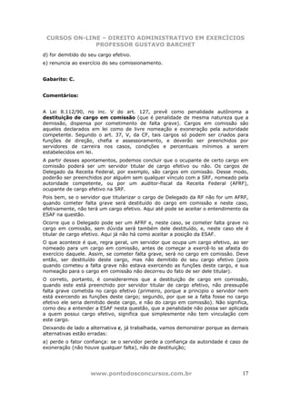 CURSOS ON-LINE – DIREITO ADMINISTRATIVO EM EXERCÍCIOS
              PROFESSOR GUSTAVO BARCHET
d) for demitido do seu cargo efetivo.
e) renuncia ao exercício do seu comissionamento.


Gabarito: C.


Comentários:


A Lei 8.112/90, no inc. V do art. 127, prevê como penalidade autônoma a
destituição de cargo em comissão (que é penalidade de mesma natureza que a
demissão, dispensa por cometimento de falta grave). Cargos em comissão são
aqueles declarados em lei como de livre nomeação e exoneração pela autoridade
competente. Segundo o art. 37, V, da CF, tais cargos só podem ser criados para
funções de direção, chefia e assessoramento, e deverão ser preenchidos por
servidores de carreira nos casos, condições e percentuais mínimos a serem
estabelecidos em lei.
A partir desses apontamentos, podemos concluir que o ocupante de certo cargo em
comissão poderá ser um servidor titular de cargo efetivo ou não. Os cargos de
Delegado da Receita Federal, por exemplo, são cargos em comissão. Desse modo,
poderão ser preenchidos por alguém sem qualquer vínculo com a SRF, nomeado pela
autoridade competente, ou por um auditor-fiscal da Receita Federal (AFRF),
ocupante de cargo efetivo na SRF.
Pois bem, se o servidor que titularizar o cargo de Delegado da RF não for um AFRF,
quando cometer falta grave será destituído do cargo em comissão e neste caso,
efetivamente, não terá um cargo efetivo. Aqui até pode se aceitar o entendimento da
ESAF na questão.
Ocorre que o Delegado pode ser um AFRF e, neste caso, se cometer falta grave no
cargo em comissão, sem dúvida será também dele destituído, e, neste caso ele é
titular de cargo efetivo. Aqui já não há como aceitar a posição da ESAF.
O que acontece é que, regra geral, um servidor que ocupa um cargo efetivo, ao ser
nomeado para um cargo em comissão, antes de começar a exercê-lo se afasta do
exercício daquele. Assim, se cometer falta grave, será no cargo em comissão. Deve
então, ser destituído deste cargo, mas não demitido do seu cargo efetivo (pois
quando cometeu a falta grave não estava exercendo as funções deste cargo, e sua
nomeação para o cargo em comissão não decorreu do fato de ser dele titular).
O correto, portanto, é considerarmos que a destituição de cargo em comissão,
quando este está preenchido por servidor titular de cargo efetivo, não pressupõe
falta grave cometida no cargo efetivo (primeiro, porque a principio o servidor nem
está exercendo as funções deste cargo; segundo, por que se a falta fosse no cargo
efetivo ele seria demitido deste cargo, e não do cargo em comissão). Não significa,
como deu a entender a ESAF nesta questão, que a penalidade não possa ser aplicada
a quem possui cargo efetivo, significa que simplesmente não tem vinculação com
este cargo.
Deixando de lado a alternativa c, já trabalhada, vamos demonstrar porque as demais
alternativas estão erradas:
a) perde o fator confiança: se o servidor perde a confiança da autoridade é caso de
exoneração (não houve qualquer falta), não de destituição;




                    www.pontodosconcursos.com.br                                17
 