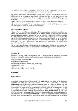 CURSOS ON-LINE – DIREITO ADMINISTRATIVO EM EXERCÍCIOS
              PROFESSOR GUSTAVO BARCHET
b) comete falta grave, no seu cargo efetivo: se o servidor comete falta grave no
cargo efetivo, na hipótese de acumular o exercício dos dois cargos, o efetivo e o em
comissão, deve ser demitido do seu cargo efetivo, não destituído do cargo em
comissão.
d) for demitido do seu cargo efetivo: mesma situação que a alternativa anterior;
e) renuncia ao exercício do seu comissionamento: aqui é a hipótese em que o
servidor pede exoneração do cargo em comissão.


Síntese do Comentário:
1) para fins de punição administrativa não há vinculação entre faltas cometidas em
cargo em comissão e faltas cometidas em cargo efetivo. O servidor que exerce
cumulativamente os dois tipos de cargos, se cometer falta grave no exercício das
funções do cargo em comissão, deverá ser dele destituído (mas não demitido do
cargo efetivo), se cometer falta grave no desempenho das funções do cargo efetivo,
deve ser dele demitido (mas não será necessariamente destituído do cargo em
comissão). Os dois provimentos são autônomos, originários, de modo que
autônomas serão as punições;
2) se o servidor é titular apenas de cargo em comissão, logicamente, no caso de
cometimento de falta grave, só cabe se falar em destituição do cargo em comissão.




Questão 10
(Técnico Judiciário - TRT - 7ª Região – 2003) - A penalidade de suspensão, prevista
na Lei nº 8.112/90, pode ser aplicada ao servidor público federal, no caso de
a) improbidade administrativa
b) inassiduidade habitual
c) reincidência de falta punível com advertência
d) prática de usura
e) insubordinação grave em serviço


Gabarito: C.


Comentários:


A questão, em si, é simples. Segundo o 130, caput, da Lei 8.112/90, ao servidor que
reincidir em falta punível com advertência deverá ser aplicada a pena de
suspensão, por até 90 dias. A disciplina da lei é clara. Se o servidor praticar um ato
que caracterize falta punível com advertência (por exemplo, opor resistência
injustificada ao andamento de um processo administrativo), e após isto praticar ato
diverso, que caracterize outra falta punível com advertência (por exemplo, recusar fé
a documentos públicos), deverá ser punido com duas advertências, e não com
uma advertência e uma suspensão. A reincidência que dá ensejo á aplicação da pena
de suspensão é a reincidência específica, a qual se configura quando o servidor
praticar uma falta punível com advertência (por exemplo, ausentar-se do serviço



                      www.pontodosconcursos.com.br                                 18
 