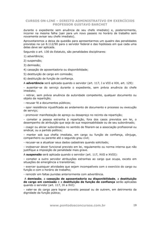 CURSOS ON-LINE – DIREITO ADMINISTRATIVO EM EXERCÍCIOS
              PROFESSOR GUSTAVO BARCHET
durante o expediente sem anuência de seu chefe imediato) e, posteriormente,
incorrer na mesma falha (sair para um novo passeio no horário de trabalho sem
novamente avisar seu chefe imediato).
Aproveitaremos a deixa da questão para apresentarmos um quadro das penalidades
previstas na Lei 8.112/90 para o servidor federal e das hipóteses em que cada uma
delas deve ser aplicada.
Segundo o art. 130 do Estatuto, são penalidades disciplinares:
1) advertência;
2) suspensão;
3) demissão;
4) cassação de aposentadoria ou disponibilidade;
5) destituição de cargo em comissão;
6) destituição de função de confiança.
A advertência será aplicada quando o servidor (art. 117, I a VIII e XIX, art. 129):
- ausentar-se do serviço durante o expediente, sem prévia anuência do chefe
imediato;
- retirar, sem prévia anuência da autoridade competente, qualquer documento ou
objeto da repartição;
- recusar fé a documentos públicos;
- opor resistência injustificada ao andamento de documento e processo ou execução
de serviço;
- promover manifestação de apreço ou desapreço no recinto da repartição;
- cometer a pessoa estranha à repartição, fora dos casos previstos em lei, o
desempenho de atribuição que seja de sua responsabilidade ou de seu subordinado;
- coagir ou aliciar subordinados no sentido de filiarem-se a associação profissional ou
sindical, ou a partido político;
- manter sob sua chefia imediata, em cargo ou função de confiança, cônjuge,
companheiro ou parente até o segundo grau civil;
- recusar-se a atualizar seus dados cadastrais quando solicitado;
- inobservar dever funcional previsto em lei, regulamento ou norma interna que não
justifique a imposição de penalidade mais grave.
A suspensão será aplicada quando o servidor (art. 117, XVII e XVIII):
- cometer a outro servidor atribuições estranhas ao cargo que ocupa, exceto em
situações de emergência e transitórias;
- exercer quaisquer atividades que sejam incompatíveis com o exercício do cargo ou
função e com o horário de trabalho;
- reincidir em faltas punidas anteriormente com advertência.
 A demissão, a cassação de aposentadoria ou disponibilidade, a destituição
de cargo em comissão e a destituição de função de confiança serão aplicadas
quando o servidor (art. 117, IX a XVI):
- valer-se do cargo para lograr proveito pessoal ou de outrem, em detrimento da
dignidade da função púbica;



                    www.pontodosconcursos.com.br                                    19
 