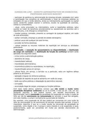 CURSOS ON-LINE – DIREITO ADMINISTRATIVO EM EXERCÍCIOS
              PROFESSOR GUSTAVO BARCHET
- participar de gerência ou administração de empresa privada, sociedade civil, salvo
a participação nos conselhos de administração e fiscal de empresas públicas ou
entidades em que a União detenha, direta ou indiretamente, participação no capital
social, sendo-lhe vedado exercer o comércio, exceto na qualidade de acionista,
cotista ou comanditário;
- atuar, como procurador ou intermediário, junto a repartições públicas, salvo
quando se tratar de benefícios previdenciários ou assistenciais de parentes até o
segundo grau, e de cônjuge ou companheiro;
- receber propina, comissão, presente ou vantagem de qualquer espécie, em razão
de suas atribuições;
- aceitar comissão, emprego ou pensão de estado estrangeiro;
- praticar usura sob qualquer de suas formas;
- proceder de forma desidiosa;
- utilizar pessoal ou recursos materiais da repartição em serviços ou atividades
particulares.
A demissão, a cassação de aposentadoria ou disponibilidade, a destituição
de cargo em comissão e a destituição de função de confiança também serão
aplicadas nos seguintes casos:
- crime contra a administração pública;
- abandono de cargo;
- inassiduidade habitual;
- improbidade administrativa;
- incontinência pública ou escandalosa, na repartição;
- insubordinação grave em serviço;
- ofensa física, em serviço, a servidor ou a particular, salvo em legítima defesa
própria ou de outrem;
- aplicação irregular de dinheiros públicos;
- revelação de segredo do qual se apropriou em razão do cargo;
- lesão aos cofres públicos e dilapidação do patrimônio nacional;
- corrupção;
- acumulação ilegal de cargos, empregos ou funções públicas.
Com base neste elenco, podemos concluir que não existe a multa como
penalidade disciplinar autônoma na Lei 8.112/90. A teor do art. 130, em seu
parágrafo segundo, o que poderá ocorrer, por decisão discricionária da
Administração, será a conversão da penalidade de suspensão em multa, à razão de
50% por dia de vencimento ou remuneração do servidor, o qual fica obrigado,
com este medida, a cumprir normalmente sua jornada de trabalho.
Por exemplo, uma suspensão de 30 dias poderá ser convertida em uma multa de
50% da remuneração ou do vencimento do servidor durante este período. O que é
importante notarmos é que se a multa resulta da conversão da penalidade de
suspensão, como dispõe a lei, é porque a pena imposta é a de suspensão, a qual,
posteriormente, pode ser convertida em multa por decisão discricionária da
Administração.




                    www.pontodosconcursos.com.br                                 20
 