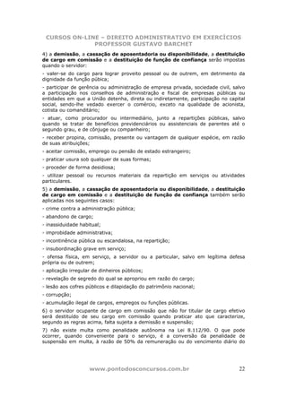 CURSOS ON-LINE – DIREITO ADMINISTRATIVO EM EXERCÍCIOS
              PROFESSOR GUSTAVO BARCHET
4) a demissão, a cassação de aposentadoria ou disponibilidade, a destituição
de cargo em comissão e a destituição de função de confiança serão impostas
quando o servidor:
- valer-se do cargo para lograr proveito pessoal ou de outrem, em detrimento da
dignidade da função púbica;
- participar de gerência ou administração de empresa privada, sociedade civil, salvo
a participação nos conselhos de administração e fiscal de empresas públicas ou
entidades em que a União detenha, direta ou indiretamente, participação no capital
social, sendo-lhe vedado exercer o comércio, exceto na qualidade de acionista,
cotista ou comanditário;
- atuar, como procurador ou intermediário, junto a repartições públicas, salvo
quando se tratar de benefícios previdenciários ou assistenciais de parentes até o
segundo grau, e de cônjuge ou companheiro;
- receber propina, comissão, presente ou vantagem de qualquer espécie, em razão
de suas atribuições;
- aceitar comissão, emprego ou pensão de estado estrangeiro;
- praticar usura sob qualquer de suas formas;
- proceder de forma desidiosa;
- utilizar pessoal ou recursos materiais da repartição em serviços ou atividades
particulares.
5) a demissão, a cassação de aposentadoria ou disponibilidade, a destituição
de cargo em comissão e a destituição de função de confiança também serão
aplicadas nos seguintes casos:
- crime contra a administração pública;
- abandono de cargo;
- inassiduidade habitual;
- improbidade administrativa;
- incontinência pública ou escandalosa, na repartição;
- insubordinação grave em serviço;
- ofensa física, em serviço, a servidor ou a particular, salvo em legítima defesa
própria ou de outrem;
- aplicação irregular de dinheiros públicos;
- revelação de segredo do qual se apropriou em razão do cargo;
- lesão aos cofres públicos e dilapidação do patrimônio nacional;
- corrupção;
- acumulação ilegal de cargos, empregos ou funções públicas.
6) o servidor ocupante de cargo em comissão que não for titular de cargo efetivo
será destituído de seu cargo em comissão quando praticar ato que caracterize,
segundo as regras acima, falta sujeita a demissão e suspensão;
7) não existe multa como penalidade autônoma na Lei 8.112/90. O que pode
ocorrer, quando conveniente para o serviço, é a conversão da penalidade de
suspensão em multa, à razão de 50% da remuneração ou do vencimento diário do




                    www.pontodosconcursos.com.br                                 22
 