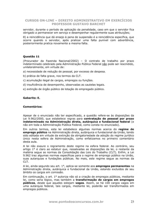 CURSOS ON-LINE – DIREITO ADMINISTRATIVO EM EXERCÍCIOS
              PROFESSOR GUSTAVO BARCHET
servidor, durante o período de aplicação da penalidade, caso em que o servidor fica
obrigado a permanecer em serviço e desempenhar regularmente suas atribuições;
8) a reincidência que dá ensejo à pena de suspensão é a reincidência específica, que
ocorre quando o servidor, após praticar uma falta punível com advertência,
posteriormente pratica novamente a mesma falta.




Questão 11
(Procurador da Fazenda Nacional/2002) – O contrato de trabalho por prazo
indeterminado celebrado pela Administração Pública Federal não pode ser rescindido,
unilateralmente, em virtude de:
a) necessidade de redução de pessoal, por excesso de despesa.
b) prática de falta grave, nos termos da CLT.
c) acumulação ilegal de cargos, empregos ou funções.
d) insuficiência de desempenho, observadas as cautelas legais.
e) extinção de órgão público de lotação do empregado público.


Gabarito: E.


Comentários:


Apesar de o enunciado não ter especificado, a questão refere-se às disposições da
Lei 9.962/2000, que estabelece regras para contratação de pessoal por prazo
indeterminado na Administração direta, autárquica e fundacional federal (e
não em toda a Administração Pública Federal, como consta no enunciado).
Em outros termos, esta lei estabelece algumas normas acerca do regime de
emprego público na Administração direta, autárquica e fundacional da União, tendo
sido editada em virtude da extinção da obrigatoriedade da adoção do regime jurídico
único nesta esfera de Administração, como enfatizamos no primeiro comentário
desta aula.
A lei não exaure o regramento deste regime na esfera federal. Ao contrário, seu
artigo 1° é claro ao estatuir que, ressalvadas as disposições da lei, o restante da
matéria segue as normas da Consolidação das Leis do Trabalho (CLT). Enfim, a Lei
9.962 traz algumas normas específicas para o regime de emprego público na União,
suas autarquias e fundações públicas. No mais, este regime segue as normas da
CLT.
A lei, ainda segundo seu art. 1°, aplica-se somente aos empregos permanentes na
Administração direta, autárquica e fundacional da União, estando excluídos de seu
âmbito os cargos em comissão.
Em continuação, o art. 1° autoriza não só a criação de empregos públicos, mediante
lei, como seria lógico, mas também a transformação de cargos em empregos
públicos, desde que aqueles estejam vagos. Assim, se há 100 cargos vagos em
uma autarquia federal, tais cargos, mediante lei, poderão ser transformados em
empregos públicos.



                   www.pontodosconcursos.com.br                                  23
 