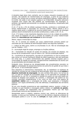 CURSOS ON-LINE – DIREITO ADMINISTRATIVO EM EXERCÍCIOS
              PROFESSOR GUSTAVO BARCHET
A disciplina legal deixa claro, portanto, que os cargos, enquanto ocupados por um
servidor, não poderão ser transformados em empregos, a partir do que podemos
concluir com certeza que os atuais servidores estatutários federais, regidos pela Lei
8.112/90, não estão e nem estarão sujeitos à Lei 9.962/2000. Enquanto estiverem
ocupando seus cargos eles não poderão ser transformados em empregos, e,
portanto, tais agentes permanecerão na condição de estatutários, disciplinados pela
Lei 8.112/90.
O art. 2° da lei, a fim de afastar quaisquer dúvidas, condiciona a contratação por
tempo indeterminado à aprovação em concurso público. Mesmo silente a lei a
respeito deste ponto, a exigência de concurso público para a ocupação de empregos
públicos decorre diretamente de previsão constitucional, a saber, o art. 37, II.
O art. 3º é talvez o mais importante dispositivo da lei (e é ele o objeto da questão),
pois regula as hipóteses em que o contrato de trabalho por prazo indeterminado
poderá ser rescindido por ato unilateral da Administração.
Abaixo, segue a transcrição do artigo:
“Art. 3º: O contrato de trabalho por prazo indeterminado somente poderá ser
rescindido por ato unilateral da Administração Pública nas seguintes hipóteses:
I – prática de falta grave, dentre as enumeradas no art. 482 da Consolidação das
Leis do Trabalho – CLT;
II – acumulação ilegal de cargos, empregos ou funções públicas;
III – necessidade de redução de quadro de pessoal, por excesso de despesa, nos
termos da lei complementar a que se refere o art. 169 da Constituição Federal;
IV – insuficiência de desempenho, apurada em procedimento no qual se assegurem
pelo menos um recurso hierárquico dotado de efeito suspensivo, que será apreciado
em trinta dias, e o prévio conhecimento dos padrões mínimos exigidos para a
continuidade da relação de emprego, obrigatoriamente estabelecidos de acordo com
as peculiaridades das atividades exercidas.
Parágrafo único. Excluem-se da obrigatoriedade dos procedimentos previstos no
caput as contratações de pessoal decorrentes da autonomia de gestão de que trata o
§ 8° do art. 37 da Constituição Federal.”
Esse dispositivo é sobremaneira interessante. Ele, ao estabelecer as hipóteses de
rescisão do contrato por ato unilateral da Administração, deixa claro que é vedada a
dispensa imotivada do empregado. Ou este cometeu falta grave, nos termos da
CLT, ou está em situação de acumulação ilegal, ou foi reprovado em avaliação de
desempenho ou, por fim, é necessária a redução do quadro em que está lotado por
excesso de despesa com pessoal. Do contrário, o empregado não poderá ter seu
contrato rescindido unilateralmente. A lei, como se nota, criou uma espécie de
estabilidade relativa para o empregado da União, suas autarquias e fundações
públicas, com regras semelhantes (mas não idênticas) à estabilidade dos servidores
públicos.
Só em uma situação excepciona-se esta estabilidade relativa: quando o órgão ou
entidade na qual trabalha o empregado público celebra um contrato de gestão,
caso que poderão ser dispensados seus empregados mesmo que não fique
caracterizada nenhuma das hipóteses do art. 3°.
Apresentada assim a matéria, podemos concluir que, dentre as alternativas da
questão, a única que traz hipótese na qual a lei não admite a dispensa unilateral do
empregado público é a e: no caso de extinção de órgão público de lotação do




                    www.pontodosconcursos.com.br                                   24
 
