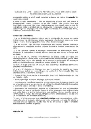 CURSOS ON-LINE – DIREITO ADMINISTRATIVO EM EXERCÍCIOS
              PROFESSOR GUSTAVO BARCHET
empregado público (a lei só prevê a rescisão unilateral por motivo de redução de
quadro de pessoal).
É uma situação interessante. Como os empregados públicos não têm direito á
disponibilidade, direito exclusivo do servidor estável, não poderão ficar em
inatividade remunerada (não existe esta figura para o empregado). Logo, no caso de
extinção do órgão ou entidade de sua lotação, não vemos outra solução a não ser a
redistribuição do emprego para outro órgão ou entidade da administração direta,
autárquica ou fundacional da União.


Síntese do Comentário:
1) a Lei 9.962/2000 estabelece regras para a contratação de pessoal por prazo
indeterminado na Administração direta, autárquica e fundacional federal, ou seja,
regula o regime de emprego público nesta esfera de administração;
2) a lei, contudo, não disciplina integralmente este regime. Apenas estabelece
algumas regras específicas, sendo o restante da matéria regulado pelas normas da
CLT;
3) a lei aplica-se apenas a empregos permanentes na administração direta,
autárquica e fundacional da União, estando forma de seu âmbito os cargos em
comissão;
4) a lei, no art. 1°, autoriza a transformação de cargos, desde que vagos, em
empregos públicos. Desse modo, os atuais servidores públicos federais, já que estão
ocupando seus cargos, não poderão ter os mesmos transformados em empregos
públicos. Continuarão como estatutários, regidos pela Lei 8.112/90;
5) O art. 2° exige aprovação em concurso para a celebração do contrato de trabalho
por prazo indeterminado;
6) o art. 3º disciplina as hipóteses em que o contrato de trabalho por prazo
indeterminado poderá ser rescindido por ato unilateral da Administração. São elas
(transcrevemos parcialmente o artigo):
– prática de falta grave, dentre as enumeradas no art. 482 da Consolidação das Leis
do Trabalho – CLT;
– acumulação ilegal de cargos, empregos ou funções públicas;
– necessidade de redução de quadro de pessoal, por excesso de despesa, nos termos
da lei complementar a que se refere o art. 169 da Constituição Federal (não se aplica
a norma no caso de extinção do órgão ou entidade);
– insuficiência de desempenho, apurada em procedimento no qual se assegurem
pelo menos um recurso hierárquico dotado de efeito suspensivo, que será apreciado
em trinta dias, e o prévio conhecimento dos padrões mínimos exigidos para a
continuidade da relação de emprego, obrigatoriamente estabelecidos de acordo com
as peculiaridades das atividades exercidas;
7) o art. 3º criou como que uma estabilidade relativa para o empregado da União,
suas autarquias e fundações públicas, ao vedar a dispensa imotivada. Só admite a
dispensa fora das hipóteses previstas nos inc. I a IV quando o órgão ou entidade
tenha celebrado contrato de gestão.




Questão 12



                   www.pontodosconcursos.com.br                                   25
 