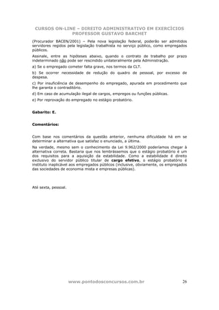 CURSOS ON-LINE – DIREITO ADMINISTRATIVO EM EXERCÍCIOS
              PROFESSOR GUSTAVO BARCHET
(Procurador BACEN/2001) – Pela nova legislação federal, poderão ser admitidos
servidores regidos pela legislação trabalhista no serviço público, como empregados
públicos.
Assinale, entre as hipóteses abaixo, quando o contrato de trabalho por prazo
indeterminado não pode ser rescindido unilateralmente pela Administração.
a) Se o empregado cometer falta grave, nos termos da CLT.
b) Se ocorrer necessidade de redução do quadro de pessoal, por excesso de
despesa.
c) Por insuficiência de desempenho do empregado, apurada em procedimento que
lhe garanta o contraditório.
d) Em caso de acumulação ilegal de cargos, empregos ou funções públicas.
e) Por reprovação do empregado no estágio probatório.


Gabarito: E.


Comentários:


Com base nos comentários da questão anterior, nenhuma dificuldade há em se
determinar a alternativa que satisfaz o enunciado, a última.
Na verdade, mesmo sem o conhecimento da Lei 9.962/2000 poderíamos chegar à
alternativa correta. Bastaria que nos lembrássemos que o estágio probatório é um
dos requisitos para a aquisição da estabilidade. Como a estabilidade é direito
exclusivo do servidor público titular de cargo efetivo, o estágio probatório é
instituto inaplicável aos empregados públicos (inclusive, obviamente, os empregados
das sociedades de economia mista e empresas públicas).




Até sexta, pessoal.




                      www.pontodosconcursos.com.br                              26
 