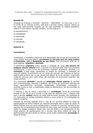 CURSOS ON-LINE – DIREITO ADMINISTRATIVO EM EXERCÍCIOS
              PROFESSOR GUSTAVO BARCHET


Questão 02
(Analista de Finanças e Controle - AFC/CGU - 2003/2004) - O nome que a Lei nº
8.112/90 dá ao instituto jurídico, pelo qual o servidor público, estável, retorna ao
seu cargo anteriormente ocupado, por ter sido inabilitado no estágio probatório,
relativo a outro efetivo exercido, também, na área federal, é
a) aproveitamento
b) readaptação
c) readmissão
d) reversão
e) recondução


Gabarito: E.


Comentários:


Inicialmente, é necessário trazermos uma classificação das formas de provimento de
cargo público. Enquanto gênero, provimento é o ato pelo qual um cargo público
é preenchido, com a designação de seu titular. Este provimento pode ser de
duas espécies: originário e derivado.
O provimento originário ocorre quando a ocupação do cargo não decorre de
qualquer vínculo anterior entre o servidor e a administração. Pela nova disciplina
constitucional, a única forma de provimento originário atualmente admitida, é a
nomeação, a qual exige, ressalvados os cargos em comissão, a realização de
concurso público. O provimento de um cargo por servidor que ingressa no serviço
público pela primeira vez, ou por aquele que, apesar de já ser servidor, é aprovado
mediante concurso para outro cargo, são exemplos de provimento originário dos
cargos públicos.
Já o provimento derivado é aquele que pressupõe vínculo anterior do servidor
com a Administração. Segundo o Estatuto, são formas de provimento derivado de
cargo: aproveitamento, promoção, readaptação, reintegração, recondução e
reversão (como se nota, a readmissão, citada na alternativa c, não tem previsão na
Lei 8.112/90).
O instituto a que se refere o enunciado é a recondução, forma de provimento
tratada no art. 29 da Lei.8.112/90, a qual pode ser definida como o instituto pelo
qual o servidor estável retorna ao cargo anteriormente ocupado, nas hipóteses de
(1) reprovação em estágio probatório relativo a outro cargo ou (2) reintegração do
anterior ocupante.
Exemplo da primeira hipótese seria o caso de um servidor estável no cargo de
papiloscopista da Polícia Federal que lograsse aprovação para o cargo de perito da
Polícia Federal. Uma vez tendo tomado posse e entrado em exercício, ao final de seu
segundo ano no desempenho das funções do novo cargo, este servidor é considerado
inapto no estágio probatório. Neste caso, tem ele direito a ser reconduzido ao seu
cargo anterior, de papiloscopista (se o servidor não fosse estável do cargo de
papiloscopista não teria direito ao retorno, sendo então simplesmente exonerado do
cargo de perito).



                    www.pontodosconcursos.com.br                                  3
 