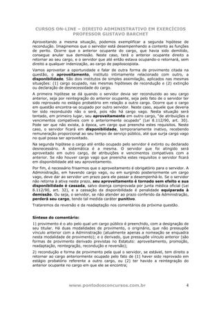 CURSOS ON-LINE – DIREITO ADMINISTRATIVO EM EXERCÍCIOS
              PROFESSOR GUSTAVO BARCHET
Aproveitando a mesma situação, podemos exemplificar a segunda hipótese de
recondução. Imaginemos que o servidor está desempenhando a contento as funções
de perito. Ocorre que o anterior ocupante do cargo, que havia sido demitido,
consegue anular sua demissão. Neste caso, terá o anterior ocupante direito a
retornar ao seu cargo, e o servidor que até então estava ocupando-o retornará, sem
direito a qualquer indenização, ao cargo de papiloscopista.
Vamos aproveitar a oportunidade e falar de outra forma de provimento citada na
questão, o aproveitamento, instituto intimamente relacionado com outro, a
disponibilidade. São dois institutos de simples assimilação, aplicados nas mesmas
situações: (1) cargo ocupado, nas mesmas hipóteses de recondução e (2) extinção
ou declaração de desnecessidade do cargo.
A primeira hipótese se dá quando o servidor devia ser reconduzido ao seu cargo
anterior, seja por reintegração do anterior ocupante, seja pelo fato de o servidor ter
sido reprovado no estágio probatório em relação a outro cargo. Ocorre que o cargo
em questão encontra-se ocupado por outro servidor. Neste caso, aquele que deveria
ter sido reconduzido não o será, pois não há cargo vago. Nesta situação será
tentado, em primeiro lugar, seu aproveitamento em outro cargo, “de atribuições e
vencimentos compatíveis com o anteriormente ocupado” (Lei 8.112/90, art. 30).
Pode ser que não exista, à época, um cargo que preencha estes requisitos. Neste
caso, o servidor ficará em disponibilidade, temporariamente inativo, recebendo
remuneração proporcional ao seu tempo de serviço público, até que surja cargo vago
no qual possa ser aproveitado.
Na segunda hipótese o cargo até então ocupado pelo servidor é extinto ou declarado
desnecessário. A sistemática é a mesma. O servidor que foi atingido será
aproveitado em outro cargo, de atribuições e vencimentos compatíveis com a
anterior. Se não houver cargo vago que preencha estes requisitos o servidor ficará
em disponibilidade até seu aproveitamento.
Por fim, é necessário frisarmos que o aproveitamento é obrigatório para o servidor. A
Administração, em havendo cargo vago, ou em surgindo posteriormente um cargo
vago, deve dar ao servidor um prazo para ele passar a desempenhá-lo. Se o servidor
não retorna à ativa neste prazo, seu aproveitamento é tornado sem efeito e sua
disponibilidade é cassada, salvo doença comprovada por junta médica oficial (Lei
8.112/90, art. 32), e a cassação da disponibilidade é penalidade equiparada à
demissão. Ou seja, o servidor, se não atender ao prazo conferido da Administração,
perderá seu cargo, tendo tal medida caráter punitivo.
Trataremos da reversão e da readaptação nos comentários da próxima questão.


Síntese do comentário:
1) provimento é o ato pelo qual um cargo público é preenchido, com a designação de
seu titular. Há duas modalidades de provimento, o originário, que não pressupõe
vínculo anterior com a Administração (atualmente apenas a nomeação se enquadra
nesta modalidade de provimento); e o derivado, que pressupõe vínculo anterior (são
formas de provimento derivado previstas no Estatuto: aproveitamento, promoção,
readaptação, reintegração, recondução e reversão);
2) recondução e forma de provimento pela qual o servidor, se estável, tem direito a
retornar ao cargo anteriormente ocupado pelo fato de (1) haver sido reprovado em
estágio probatório referente a outro cargo, ou (2) ter havido a reintegração do
anterior ocupante no cargo em que ele se encontra;




                    www.pontodosconcursos.com.br                                    4
 