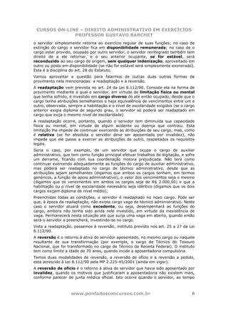 CURSOS ON-LINE – DIREITO ADMINISTRATIVO EM EXERCÍCIOS
              PROFESSOR GUSTAVO BARCHET
o servidor simplesmente retorna ao exercício regular de suas funções; no caso de
extinção do cargo o servidor fica em disponibilidade remunerada; no caso de o
cargo estar provido, ocupado por outro servidor, o servidor reintegrado também tem
direito de a ele retornar, e o seu anterior ocupante, se for estável, será
reconduzido ao seu cargo de origem, sem qualquer indenização, aproveitado em
outro ou posto em disponibilidade (se não for estável será simplesmente exonerado).
Esta é a disciplina do art. 28 do Estatuto.
Vamos aproveitar a questão para falarmos de outras duas outras formas de
provimento nela mencionadas: a readaptação e a reversão.
A readaptação vem prevista no art. 24 da Lei 8.112/90. Consiste ela na forma de
provimento mediante a qual o servidor, em virtude de limitação física ou mental
que tenha sofrido, é investido em cargo diverso do até então ocupado, desde que o
cargo tenha atribuições semelhantes e haja equivalência de vencimentos entre um e
outro, observada, sempre a habilitação e o nível de escolaridade exigidos (se o cargo
anterior exigia diploma de segundo grau, o servidor só poderá ser readaptado em
cargo que exija o mesmo nível de escolaridade)
A readaptação ocorre, portanto, quando o servidor tem diminuída sua capacidade
física ou mental, em virtude de algum acidente ou doença que contraiu. Esta
limitação lhe impede de continuar exercendo as atribuições de seu cargo, mas, como
é relativa (se for absoluta o servidor deve ser aposentado por invalidez), não
impede que ele passe a exercer as atribuições de outro, respeitados os requisitos
legais.
Seria o caso, por exemplo, de um servidor que ocupa o cargo de auxiliar
administrativo, que tem como função principal efetuar trabalhos de digitação, e sofre
um derrame, ficando com sua coordenação motora prejudicada. Não terá como
continuar exercendo adequadamente as funções do cargo de auxiliar administrativo,
mas poderá ser readaptado no cargo de técnico administrativo, desde que as
atribuições sejam semelhantes (digamos que ambos os cargos tenham, em termos
genéricos, a função de apoio administrativo), o valor dos vencimentos seja o mesmo
(digamos que os vencimentos em ambos os cargos seja de R$ 2.000,00) e que a
habilitação ou o nível de escolaridade necessário seja idêntico (digamos que os dois
cargos exijam diploma de nível médio).
Preenchidas todas as condições, o servidor é readaptado no novo cargo. Pode ser
que, à época da readaptação, não exista cargo vago de técnico administrativo. Neste
caso o servidor atuará como excedente, ou seja, desempenhará as funções do
cargo, embora não tenha sido ainda nele investido, em virtude da inexistência de
vaga. Permanecerá nesta situação até que surja uma vaga em aberto, quando então
será o servidor a preencherá, investindo-se no cargo.
Vista a readaptação, passemos à reversão, instituto previsto nos art. 25 a 27 da Lei
8.112/90.
A reversão é o retorno à ativa do servidor aposentado, no mesmo cargo ou naquele
resultante de sua transformação (por exemplo, o cargo de Técnico do Tesouro
Nacional, que foi transformado no cargo de Técnico da Receita Federal). O instituto
tem como limite a idade de 70 anos, quando incide a aposentadoria compulsória.
Temos duas modalidades de reversão, a reversão de ofício e a reversão a pedido,
esta acrescido à Lei 8.112/90 pela MP 2.225-45/2001 (ainda em vigor).
A reversão de ofício é o retorno à ativa do servidor que havia sido aposentado por
invalidez, quando os motivos que justificaram a aposentadoria não existem mais,
conforme parecer de junta médica oficial. Isto ocorre quando o servidor, ao tempo



                   www.pontodosconcursos.com.br                                    6
 