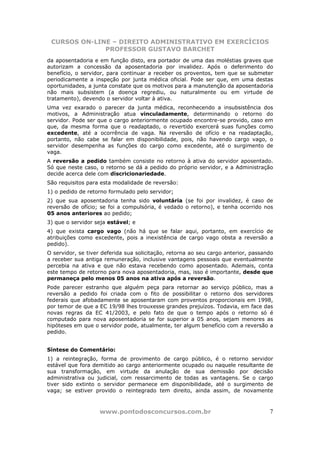 CURSOS ON-LINE – DIREITO ADMINISTRATIVO EM EXERCÍCIOS
              PROFESSOR GUSTAVO BARCHET
da aposentadoria e em função disto, era portador de uma das moléstias graves que
autorizam a concessão da aposentadoria por invalidez. Após o deferimento do
benefício, o servidor, para continuar a receber os proventos, tem que se submeter
periodicamente a inspeção por junta médica oficial. Pode ser que, em uma destas
oportunidades, a junta constate que os motivos para a manutenção da aposentadoria
não mais subsistem (a doença regrediu, ou naturalmente ou em virtude de
tratamento), devendo o servidor voltar à ativa.
Uma vez exarado o parecer da junta médica, reconhecendo a insubsistência dos
motivos, a Administração atua vinculadamente, determinando o retorno do
servidor. Pode ser que o cargo anteriormente ocupado encontre-se provido, caso em
que, da mesma forma que o readaptado, o revertido exercerá suas funções como
excedente, até a ocorrência de vaga. Na reversão de ofício e na readaptação,
portanto, não cabe se falar em disponibilidade, pois, não havendo cargo vago, o
servidor desempenha as funções do cargo como excedente, até o surgimento de
vaga.
A reversão a pedido também consiste no retorno à ativa do servidor aposentado.
Só que neste caso, o retorno se dá a pedido do próprio servidor, e a Administração
decide acerca dele com discricionariedade.
São requisitos para esta modalidade de reversão:
1) o pedido de retorno formulado pelo servidor;
2) que sua aposentadoria tenha sido voluntária (se foi por invalidez, é caso de
reversão de ofício; se foi a compulsória, é vedado o retorno), e tenha ocorrido nos
05 anos anteriores ao pedido;
3) que o servidor seja estável; e
4) que exista cargo vago (não há que se falar aqui, portanto, em exercício de
atribuições como excedente, pois a inexistência de cargo vago obsta a reversão a
pedido).
O servidor, se tiver deferida sua solicitação, retorna ao seu cargo anterior, passando
a receber sua antiga remuneração, inclusive vantagens pessoais que eventualmente
percebia na ativa e que não estava recebendo como aposentado. Ademais, conta
este tempo de retorno para nova aposentadoria, mas, isso é importante, desde que
permaneça pelo menos 05 anos na ativa após a reversão.
Pode parecer estranho que alguém peça para retornar ao serviço público, mas a
reversão a pedido foi criada com o fito de possibilitar o retorno dos servidores
federais que afobadamente se aposentaram com proventos proporcionais em 1998,
por temor de que a EC 19/98 lhes trouxesse grandes prejuízos. Todavia, em face das
novas regras da EC 41/2003, e pelo fato de que o tempo após o retorno só é
computado para nova aposentadoria se for superior a 05 anos, sejam menores as
hipóteses em que o servidor pode, atualmente, ter algum benefício com a reversão a
pedido.


Síntese do Comentário:
1) a reintegração, forma de provimento de cargo público, é o retorno servidor
estável que fora demitido ao cargo anteriormente ocupado ou naquele resultante de
sua transformação, em virtude da anulação de sua demissão por decisão
administrativa ou judicial, com ressarcimento de todas as vantagens. Se o cargo
tiver sido extinto o servidor permanece em disponibilidade, até o surgimento de
vaga; se estiver provido o reintegrado tem direito, ainda assim, de novamente



                    www.pontodosconcursos.com.br                                    7
 