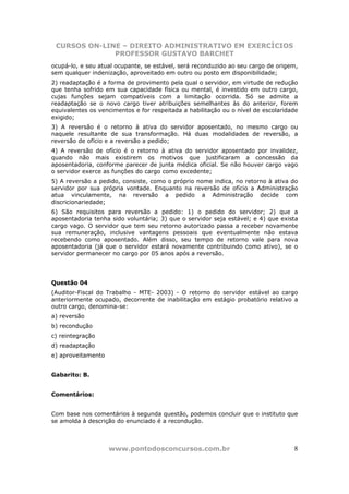 CURSOS ON-LINE – DIREITO ADMINISTRATIVO EM EXERCÍCIOS
              PROFESSOR GUSTAVO BARCHET
ocupá-lo, e seu atual ocupante, se estável, será reconduzido ao seu cargo de origem,
sem qualquer indenização, aproveitado em outro ou posto em disponibilidade;
2) readaptação é a forma de provimento pela qual o servidor, em virtude de redução
que tenha sofrido em sua capacidade física ou mental, é investido em outro cargo,
cujas funções sejam compatíveis com a limitação ocorrida. Só se admite a
readaptação se o novo cargo tiver atribuições semelhantes às do anterior, forem
equivalentes os vencimentos e for respeitada a habilitação ou o nível de escolaridade
exigido;
3) A reversão é o retorno à ativa do servidor aposentado, no mesmo cargo ou
naquele resultante de sua transformação. Há duas modalidades de reversão, a
reversão de ofício e a reversão a pedido;
4) A reversão de ofício é o retorno à ativa do servidor aposentado por invalidez,
quando não mais existirem os motivos que justificaram a concessão da
aposentadoria, conforme parecer de junta médica oficial. Se não houver cargo vago
o servidor exerce as funções do cargo como excedente;
5) A reversão a pedido, consiste, como o próprio nome indica, no retorno à ativa do
servidor por sua própria vontade. Enquanto na reversão de ofício a Administração
atua vinculamente, na reversão a pedido a Administração decide com
discricionariedade;
6) São requisitos para reversão a pedido: 1) o pedido do servidor; 2) que a
aposentadoria tenha sido voluntária; 3) que o servidor seja estável; e 4) que exista
cargo vago. O servidor que tem seu retorno autorizado passa a receber novamente
sua remuneração, inclusive vantagens pessoais que eventualmente não estava
recebendo como aposentado. Além disso, seu tempo de retorno vale para nova
aposentadoria (já que o servidor estará novamente contribuindo como ativo), se o
servidor permanecer no cargo por 05 anos após a reversão.




Questão 04
(Auditor-Fiscal do Trabalho - MTE- 2003) - O retorno do servidor estável ao cargo
anteriormente ocupado, decorrente de inabilitação em estágio probatório relativo a
outro cargo, denomina-se:
a) reversão
b) recondução
c) reintegração
d) readaptação
e) aproveitamento


Gabarito: B.


Comentários:


Com base nos comentários à segunda questão, podemos concluir que o instituto que
se amolda à descrição do enunciado é a recondução.



                    www.pontodosconcursos.com.br                                   8
 