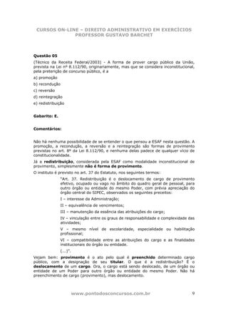 CURSOS ON-LINE – DIREITO ADMINISTRATIVO EM EXERCÍCIOS
              PROFESSOR GUSTAVO BARCHET



Questão 05
(Técnico da Receita Federal/2003) - A forma de prover cargo público da União,
prevista na Lei nº 8.112/90, originariamente, mas que se considera inconstitucional,
pela preterição de concurso público, é a
a) promoção
b) recondução
c) reversão
d) reintegração
e) redistribuição


Gabarito: E.


Comentários:


Não há nenhuma possibilidade de se entender o que pensou a ESAF nesta questão. A
promoção, a recondução, a reversão e a reintegração são formas de provimento
previstas no art. 8º da Lei 8.112/90, e nenhuma delas padece de qualquer vício de
constitucionalidade.
Já a redistribuição, considerada pela ESAF como modalidade inconstitucional de
provimento, simplesmente não é forma de provimento.
O instituto é previsto no art. 37 do Estatuto, nos seguintes termos:
                “Art. 37. Redistribuição é o deslocamento de cargo de provimento
                efetivo, ocupado ou vago no âmbito do quadro geral de pessoal, para
                outro órgão ou entidade do mesmo Poder, com prévia apreciação do
                órgão central do SIPEC, observados os seguintes preceitos:
                I – interesse da Administração;
                II – equivalência de vencimentos;
                III – manutenção da essência das atribuições do cargo;
                IV – vinculação entre os graus de responsabilidade e complexidade das
                atividades;
                V – mesmo nível de escolaridade, especialidade ou habilitação
                profissional;
                VI – compatibilidade entre as atribuições do cargo e as finalidades
                institucionais do órgão ou entidade.
                (...)”.
Vejam bem: provimento é o ato pelo qual é preenchido determinado cargo
público, com a designação de seu titular. O que é a redistribuição? É o
deslocamento de um cargo. Ora, o cargo está sendo deslocado, de um órgão ou
entidade de um Poder para outro órgão ou entidade do mesmo Poder. Não há
preenchimento de cargo (provimento), mas deslocamento.



                          www.pontodosconcursos.com.br                             9
 