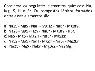 Considere os seguintes elementos químicos: Na,
Mg, S, H e Br. Os compostos iônicos formados
entre esses elementos são:

a) Na2S - MgS - NaH - MgH2 - NaBr - MgBr2.
b) Na2S - MgS - H2S - NaBr - MgBr2 - HBr.
c) NaS - MgS - Mg2H - NaBr - Mg2Br.
d) NaS2 - MgS - NaH - Mg2H - NaBr - Mg2Br.
e) Na2S - MgS - NaBr - MgBr2 - Na2Mg.
 