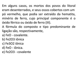 Em alguns casos, os mortos dos povos do litoral
eram desenterrados, e seus ossos cobertos com um
pó vermelho, que podia ser extraído da hematita,
minério de ferro, cujo principal componente é o
óxido férrico ou óxido de ferro (III).
A fórmula do composto e tipo predominante de
ligação são, respectivamente,
a) FeO - covalente.
b) Fe2O3 iônica
c) Fe3O2 iônica
d) FeO - iônica.
e) Fe2O3 - covalente
 