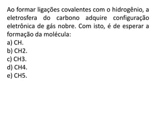 Ao formar ligações covalentes com o hidrogênio, a
eletrosfera do carbono adquire configuração
eletrônica de gás nobre. Com isto, é de esperar a
formação da molécula:
a) CH.
b) CH2.
c) CH3.
d) CH4.
e) CH5.
 